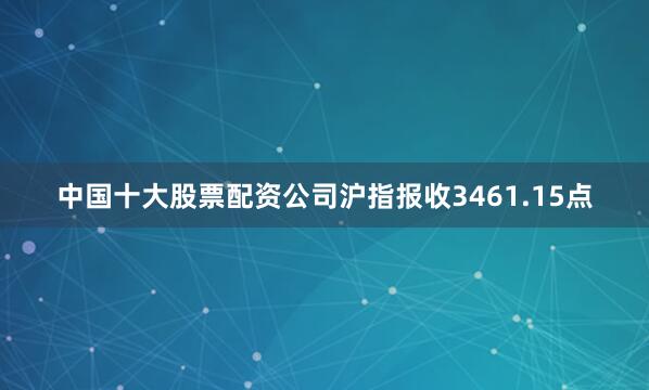 中国十大股票配资公司沪指报收3461.15点