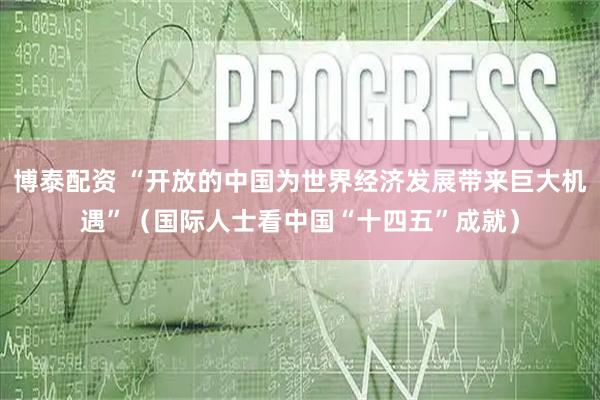 博泰配资 “开放的中国为世界经济发展带来巨大机遇”（国际人士看中国“十四五”成就）