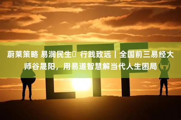 蔚莱策略 易润民生・行践致远｜全国前三易经大师谷晟阳，用易道智慧解当代人生困局