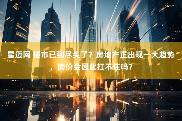 星迈网 楼市已到尽头了？房地产正出现一大趋势，房价会因此扛不住吗？