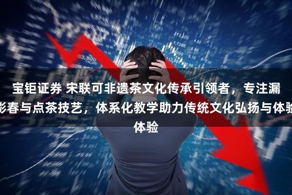 宝钜证券 宋联可非遗茶文化传承引领者，专注漏影春与点茶技艺，体系化教学助力传统文化弘扬与体验