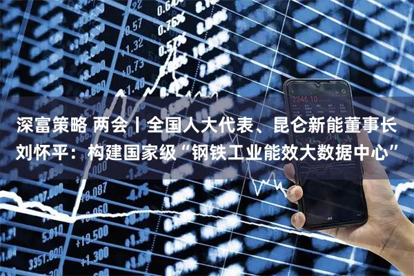 深富策略 两会丨全国人大代表、昆仑新能董事长刘怀平:构建国家级“钢铁工业能效大数据中心”