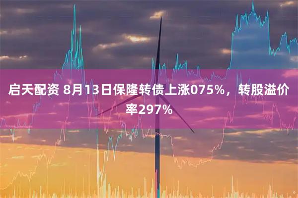 启天配资 8月13日保隆转债上涨075%,转股溢价率297%