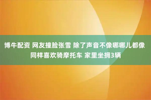 博牛配资 网友撞脸张雪 除了声音不像哪哪儿都像 同样喜欢骑摩托车 家里坐拥3辆
