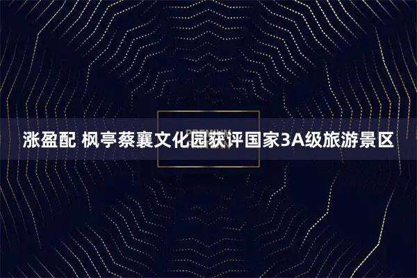 涨盈配 枫亭蔡襄文化园获评国家3A级旅游景区