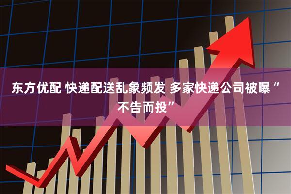 东方优配 快递配送乱象频发 多家快递公司被曝“不告而投”