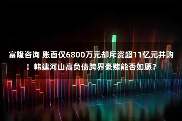 富隆咨询 账面仅6800万元却斥资超11亿元并购!韩建河山高负债跨界豪赌能否如愿?