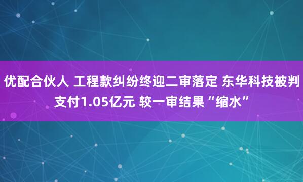 优配合伙人 工程款纠纷终迎二审落定 东华科技被判支付1.05亿元 较一审结果“缩水”
