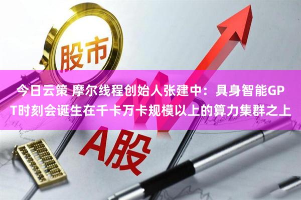 今日云策 摩尔线程创始人张建中：具身智能GPT时刻会诞生在千卡万卡规模以上的算力集群之上
