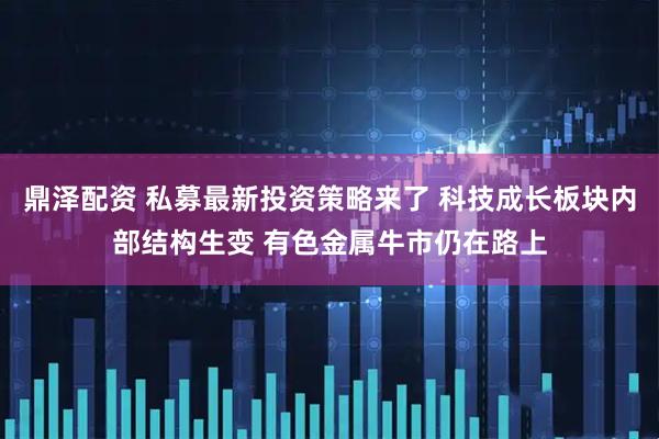 鼎泽配资 私募最新投资策略来了 科技成长板块内部结构生变 有色金属牛市仍在路上