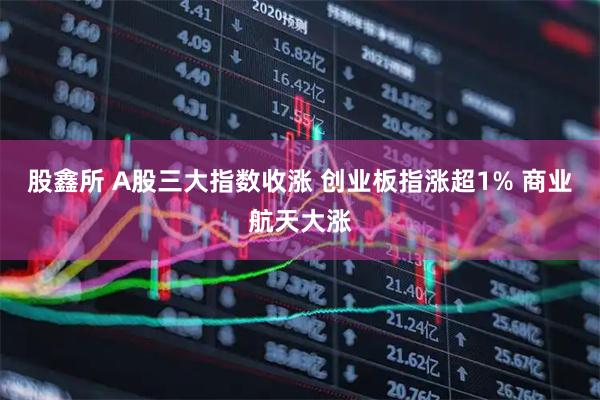 股鑫所 A股三大指数收涨 创业板指涨超1% 商业航天大涨